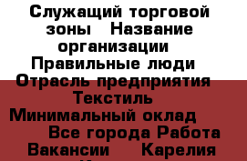 Служащий торговой зоны › Название организации ­ Правильные люди › Отрасль предприятия ­ Текстиль › Минимальный оклад ­ 29 000 - Все города Работа » Вакансии   . Карелия респ.,Костомукша г.
